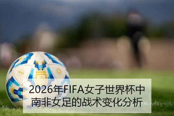 2026年FIFA女子世界杯中南非女足的战术变化分析