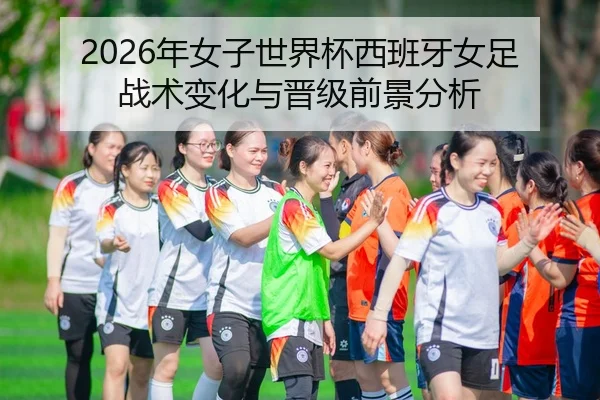 2026年女子世界杯西班牙女足战术变化与晋级前景分析