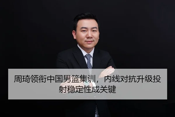 周琦领衔中国男篮集训，内线对抗升级投射稳定性成关键