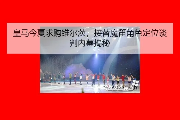 皇马今夏求购维尔茨，接替魔笛角色定位谈判内幕揭秘