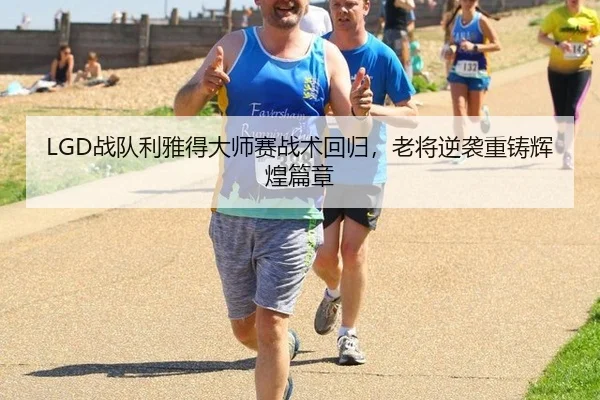 LGD战队利雅得大师赛战术回归，老将逆袭重铸辉煌篇章